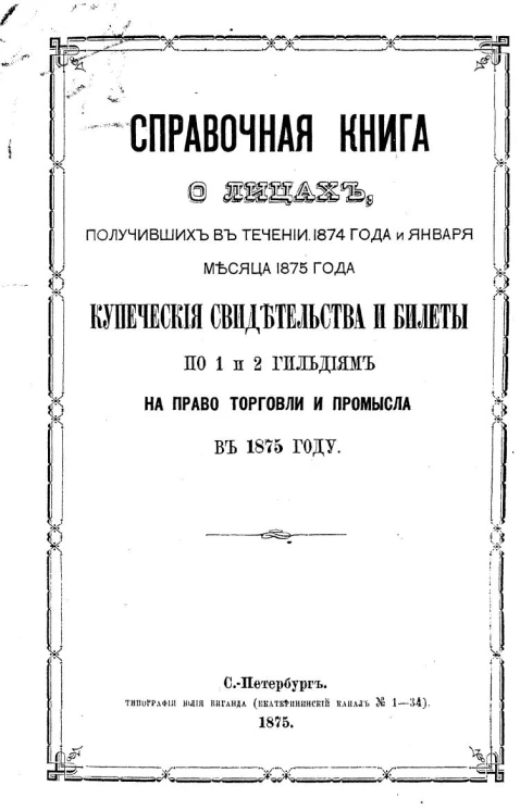 Справочная книга о лицах, получивших в течении 1874 года и января месяца 1875 года купеческие свидетельства и билеты по 1 и 2 гильдиям на право торговли и промысла в 1875 году