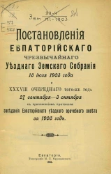 Постановления Евпаторийского чрезвычайного уездного земского собрания 18 июля 1903 года и 38-го очередного того же года 27 сентября - 3 октября с приложением протокола заседаний Евпаторийского уездного врачебного совета за 1903 год