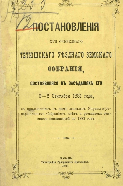 Постановления 17-го очередного Тетюшского уездного земского собрания, состоявшееся в заседаниях его 3-5 сентября 1881 года с приложением к ним докладов Управы и утвержденных Собранием смет и раскладок земских повинностей на 1882 год