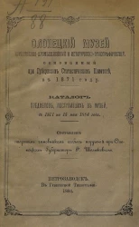 Олонецкий музей естественно-промышленный и историческо-этнографический, основанный при Губернском статистическом комитете, в 1871 году. Каталог предметов, поступивших в музей с 1871 по 15 мая 1884 года