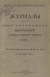 Земство Курской губернии. Журналы заседаний 34-го очередного Щигровского уездного земского собрания 1898 года и чрезвычайного за 10 марта 1898 года