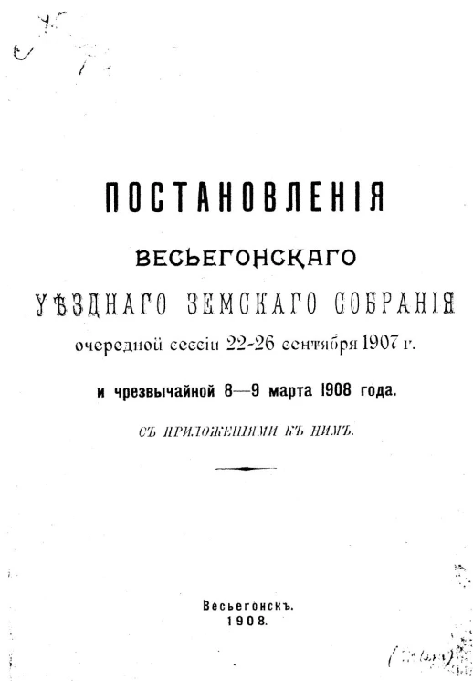 Постановления Весьегонского уездного земского собрания очередной сессии 22-26 сентября 1907 года и чрезвычайной 8-9 марта 1908 года с приложениями к ним