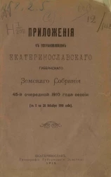 Приложения к постановлениям Екатеринославского губернского земского собрания 45-й очередной 1910 года сессии (с 5 по 20 декабря 1910 года)