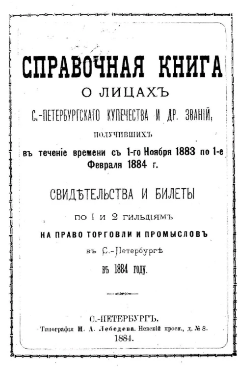 Справочная книга о лицах Санкт-Петербургского купечества и других званий, получивших в течение времени с 1-го ноября 1883 года по 1-е февраля 1884 года свидетельства и билеты по 1 и 2 гильдиям на право торговли и промыслов в Санкт-Петербурге в 1884 году