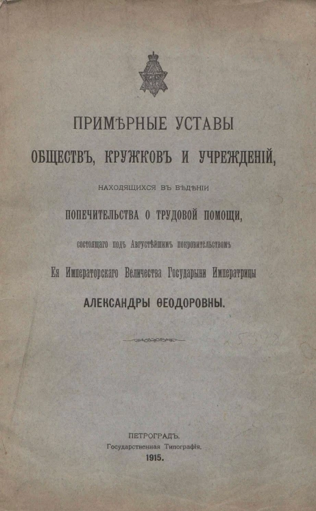 Примерные Уставы обществ, кружков и учреждений, находящихся в ведении Попечительства о трудовой помощи состоящего под Августейшим покровительством Ее Императорского Величества Государыни Императрицы Александры Феодоровны